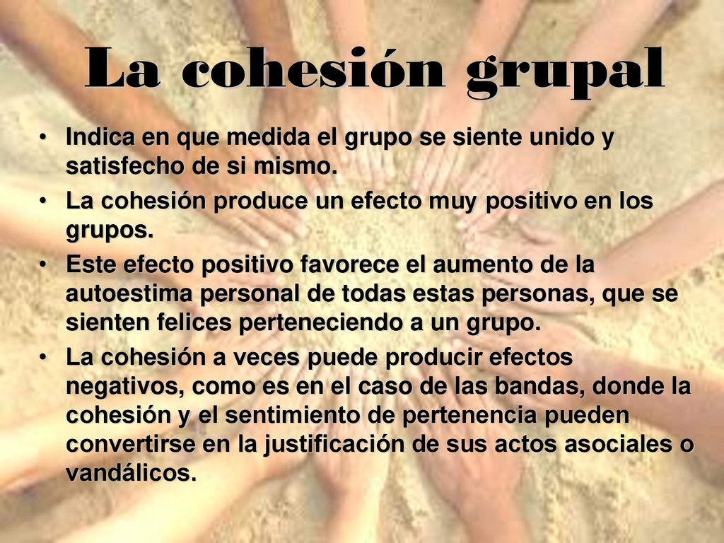 La cohesión grupal Indica en que medida el grupo se siente unido y satisfecho de si mismo. La cohesión produce un efecto muy positivo en los grupos.