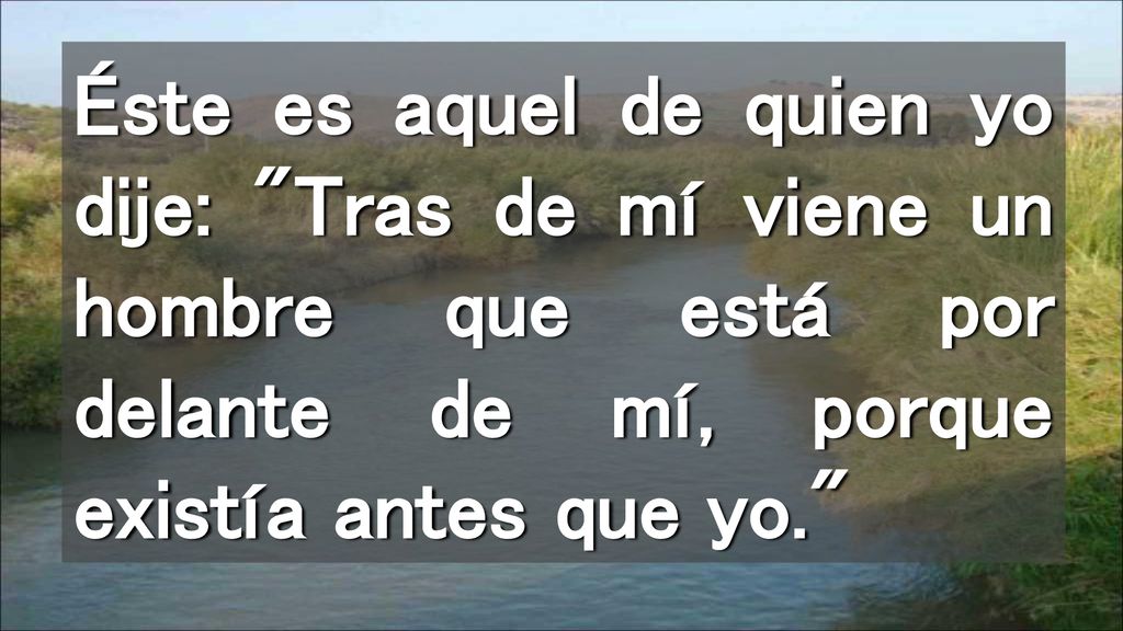 Éste es aquel de quien yo dije: Tras de mí viene un hombre que está por delante de mí, porque existía antes que yo.