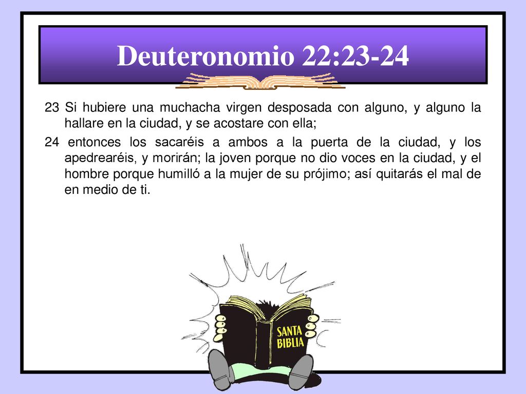 Deuteronomio 22: Si hubiere una muchacha virgen desposada con alguno, y alguno la hallare en la ciudad, y se acostare con ella;