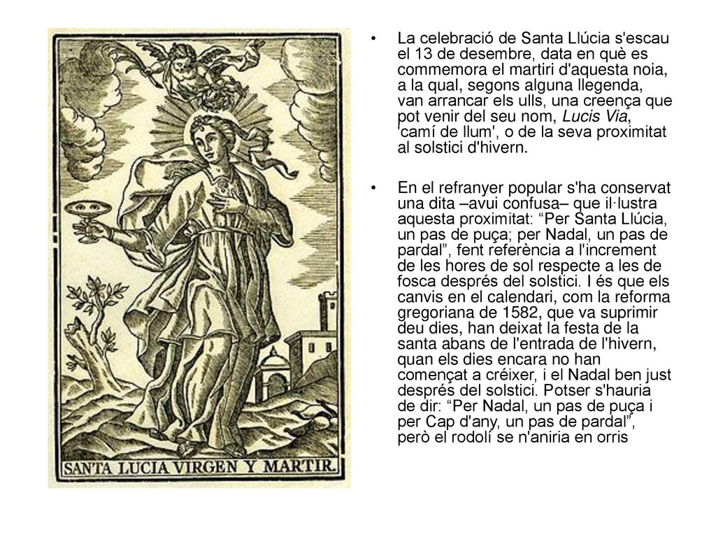 La celebració de Santa Llúcia s escau el 13 de desembre, data en què es commemora el martiri d aquesta noia, a la qual, segons alguna llegenda, van arrancar els ulls, una creença que pot venir del seu nom, Lucis Via, camí de llum , o de la seva proximitat al solstici d hivern.