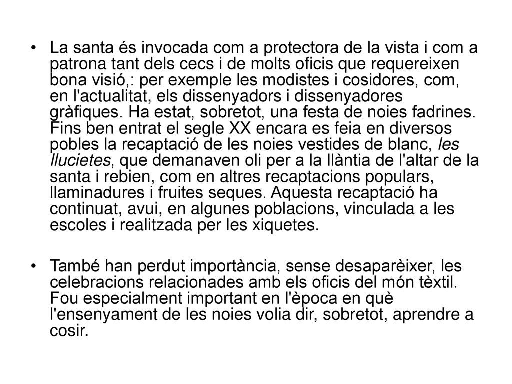 La santa és invocada com a protectora de la vista i com a patrona tant dels cecs i de molts oficis que requereixen bona visió,: per exemple les modistes i cosidores, com, en l actualitat, els dissenyadors i dissenyadores gràfiques. Ha estat, sobretot, una festa de noies fadrines. Fins ben entrat el segle XX encara es feia en diversos pobles la recaptació de les noies vestides de blanc, les llucietes, que demanaven oli per a la llàntia de l altar de la santa i rebien, com en altres recaptacions populars, llaminadures i fruites seques. Aquesta recaptació ha continuat, avui, en algunes poblacions, vinculada a les escoles i realitzada per les xiquetes.