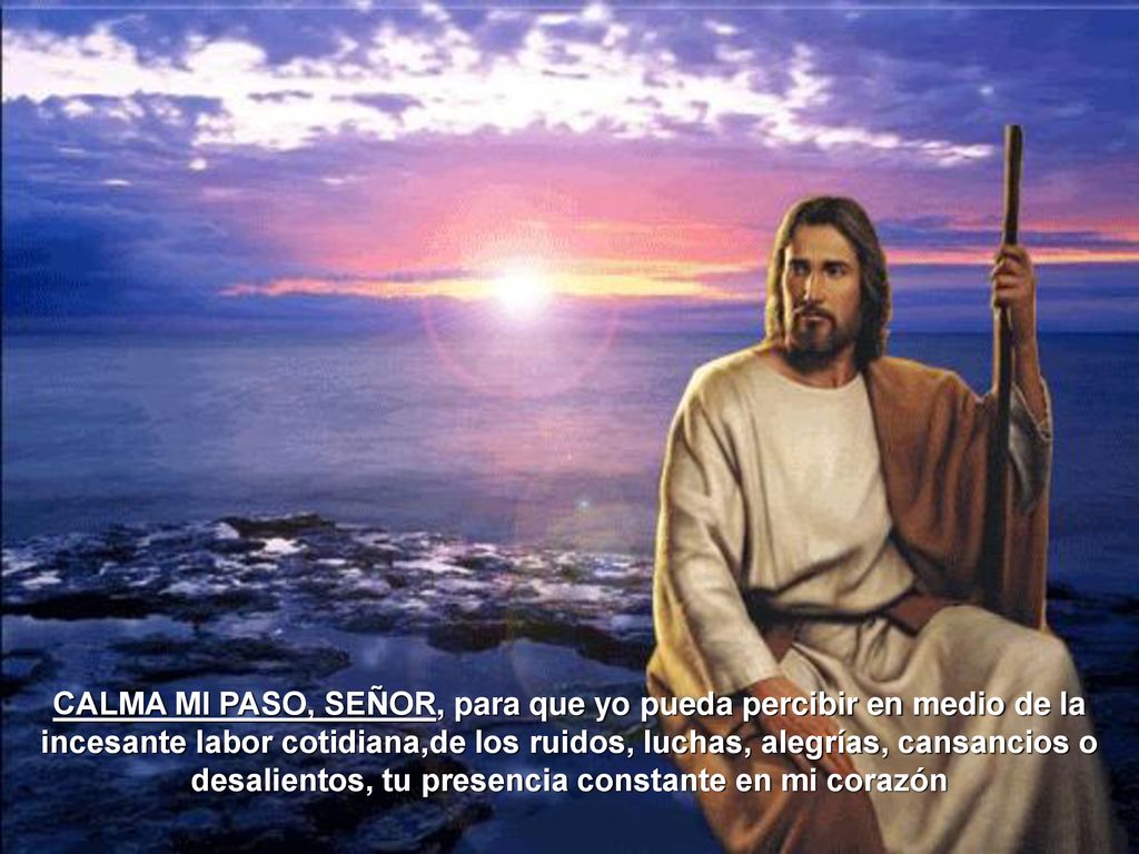 CALMA MI PASO, SEÑOR, para que yo pueda percibir en medio de la incesante labor cotidiana,de los ruidos, luchas, alegrías, cansancios o desalientos, tu presencia constante en mi corazón