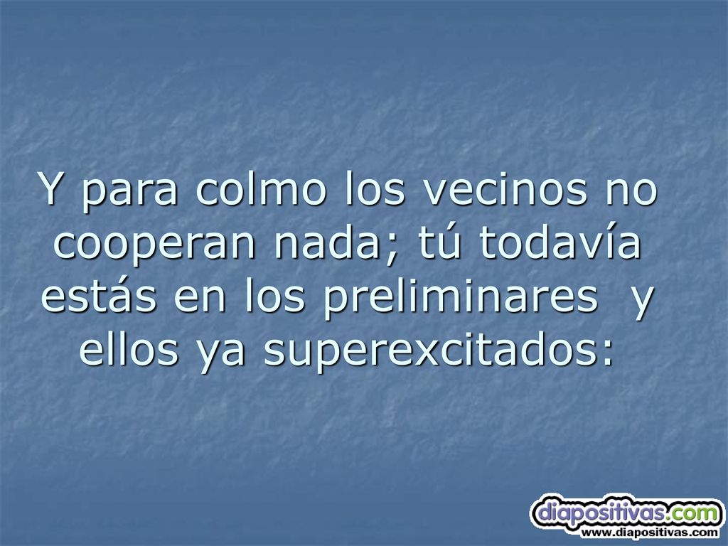 Y para colmo los vecinos no cooperan nada; tú todavía estás en los preliminares y ellos ya superexcitados: