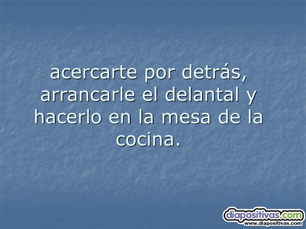 acercarte por detrás, arrancarle el delantal y hacerlo en la mesa de la cocina.