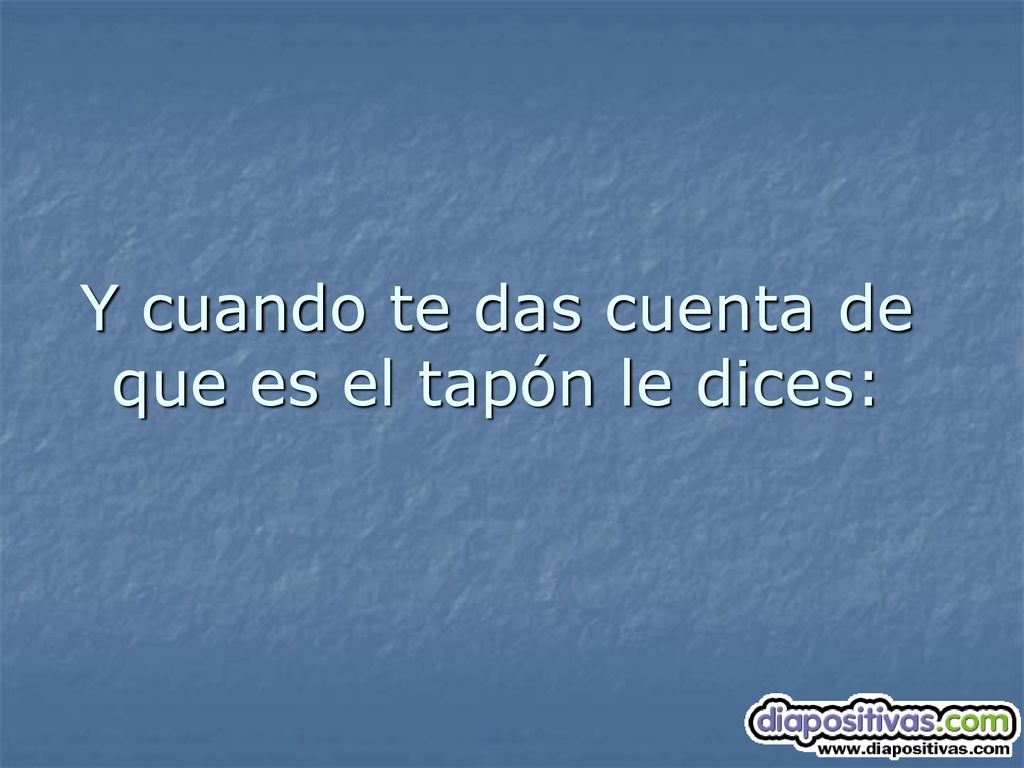 Y cuando te das cuenta de que es el tapón le dices: