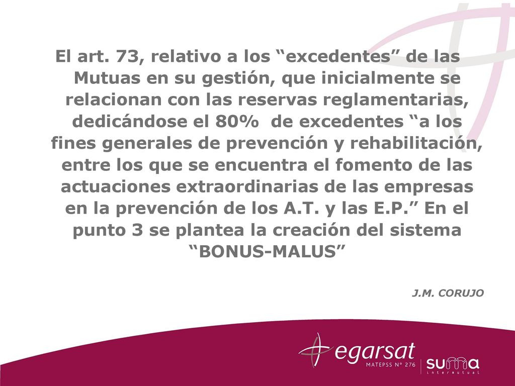 El art. 73, relativo a los excedentes de las Mutuas en su gestión, que inicialmente se relacionan con las reservas reglamentarias, dedicándose el 80% de excedentes a los fines generales de prevención y rehabilitación, entre los que se encuentra el fomento de las actuaciones extraordinarias de las empresas en la prevención de los A.T. y las E.P. En el punto 3 se plantea la creación del sistema BONUS-MALUS