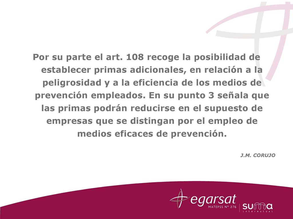 Por su parte el art. 108 recoge la posibilidad de establecer primas adicionales, en relación a la peligrosidad y a la eficiencia de los medios de prevención empleados. En su punto 3 señala que las primas podrán reducirse en el supuesto de empresas que se distingan por el empleo de medios eficaces de prevención.