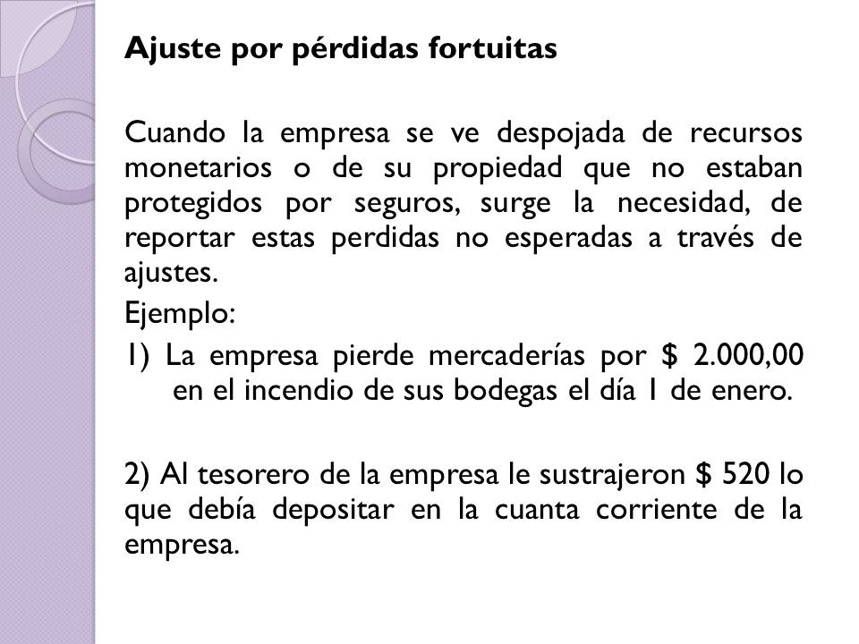Ajuste por pérdidas fortuitas Cuando la empresa se ve despojada de recursos monetarios o de su propiedad que no estaban protegidos por seguros, surge la necesidad, de reportar estas perdidas no esperadas a través de ajustes.
