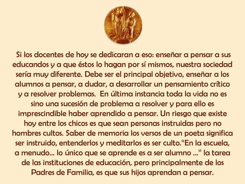 Si los docentes de hoy se dedicaran a eso: enseñar a pensar a sus educandos y a que éstos lo hagan por sí mismos, nuestra sociedad sería muy diferente.