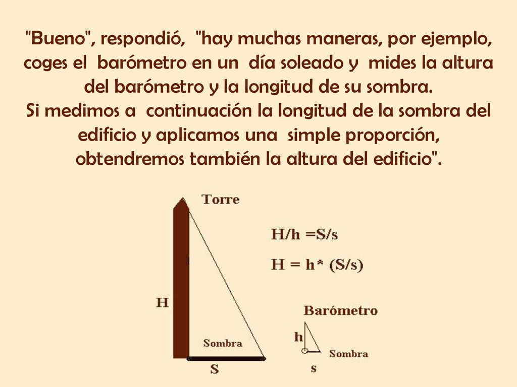 Bueno , respondió, hay muchas maneras, por ejemplo, coges el barómetro en un día soleado y mides la altura del barómetro y la longitud de su sombra.