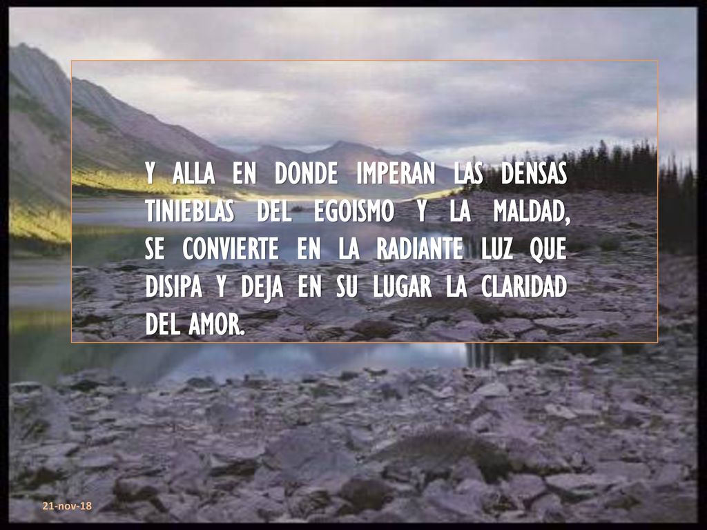 Y ALLA EN DONDE IMPERAN LAS DENSAS TINIEBLAS DEL EGOISMO Y LA MALDAD, SE CONVIERTE EN LA RADIANTE LUZ QUE DISIPA Y DEJA EN SU LUGAR LA CLARIDAD DEL AMOR.