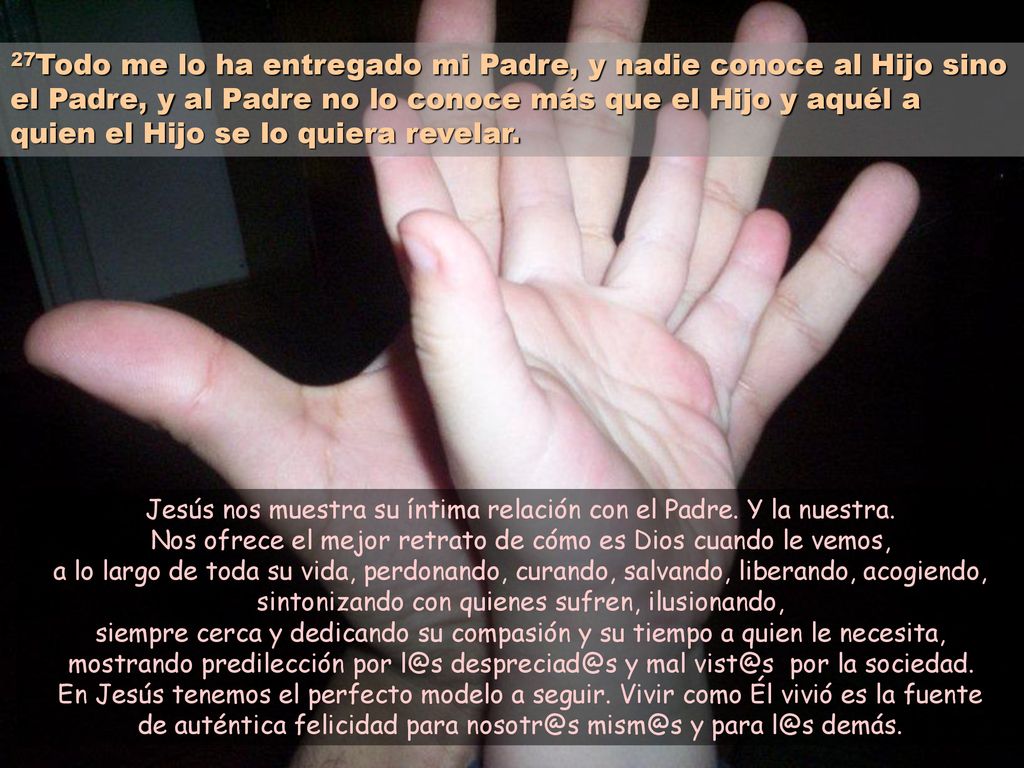 27Todo me lo ha entregado mi Padre, y nadie conoce al Hijo sino el Padre, y al Padre no lo conoce más que el Hijo y aquél a quien el Hijo se lo quiera revelar.