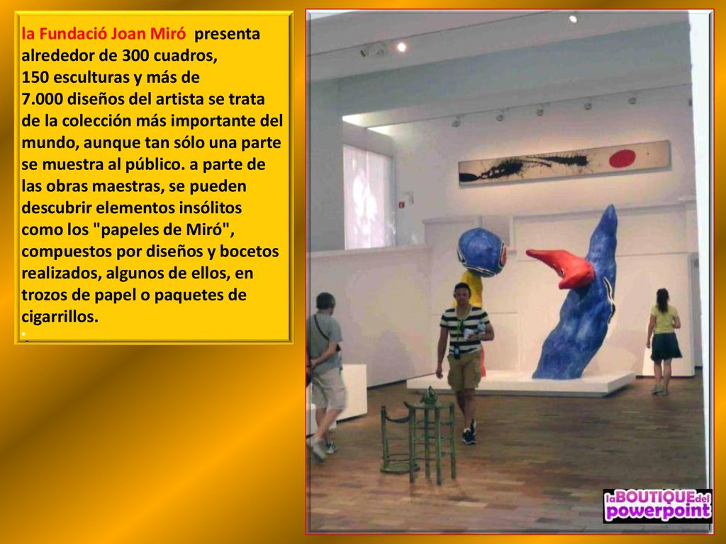 la Fundació Joan Miró presenta alrededor de 300 cuadros, 150 esculturas y más de diseños del artista se trata de la colección más importante del mundo, aunque tan sólo una parte se muestra al público. a parte de las obras maestras, se pueden descubrir elementos insólitos como los papeles de Miró , compuestos por diseños y bocetos realizados, algunos de ellos, en trozos de papel o paquetes de cigarrillos.