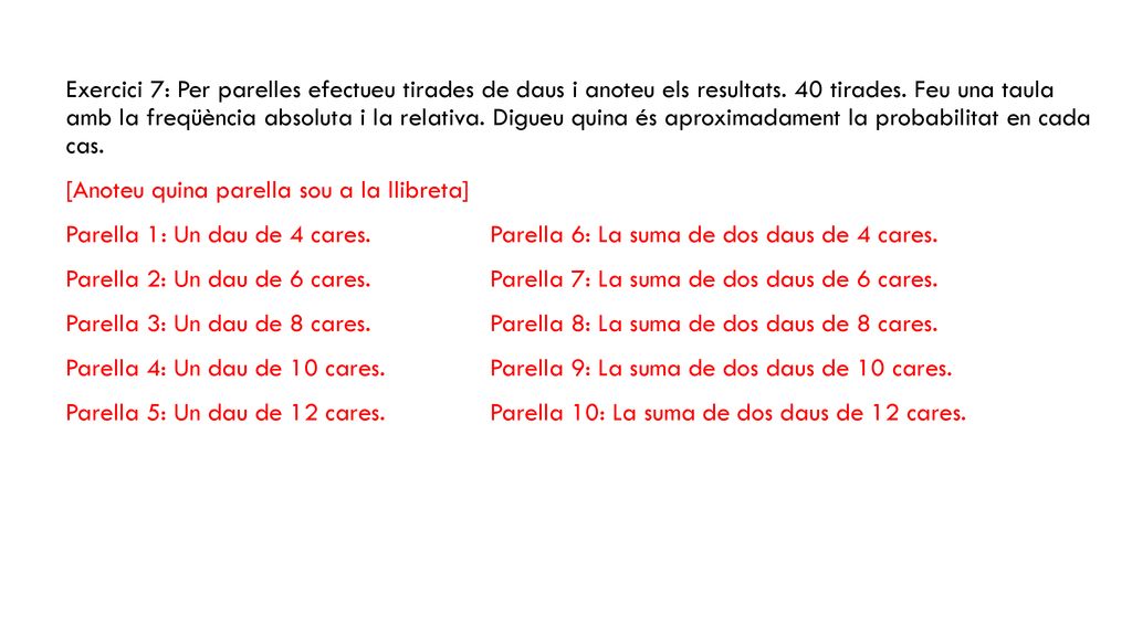 Exercici 7: Per parelles efectueu tirades de daus i anoteu els resultats. 40 tirades. Feu una taula amb la freqüència absoluta i la relativa. Digueu quina és aproximadament la probabilitat en cada cas.