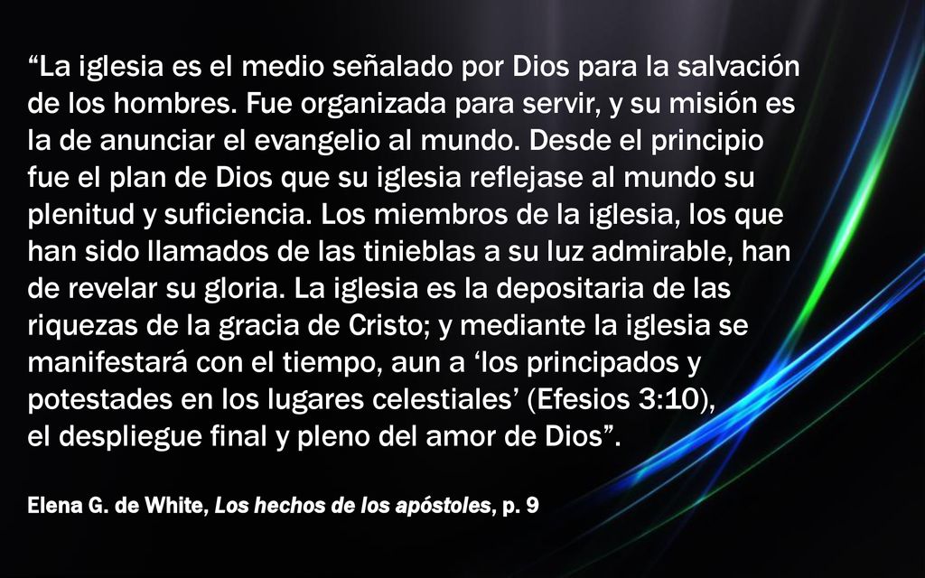 La iglesia es el medio señalado por Dios para la salvación de los hombres. Fue organizada para servir, y su misión es la de anunciar el evangelio al mundo. Desde el principio fue el plan de Dios que su iglesia reflejase al mundo su plenitud y suficiencia. Los miembros de la iglesia, los que han sido llamados de las tinieblas a su luz admirable, han de revelar su gloria. La iglesia es la depositaria de las riquezas de la gracia de Cristo; y mediante la iglesia se manifestará con el tiempo, aun a ‘los principados y potestades en los lugares celestiales’ (Efesios 3:10), el despliegue final y pleno del amor de Dios .