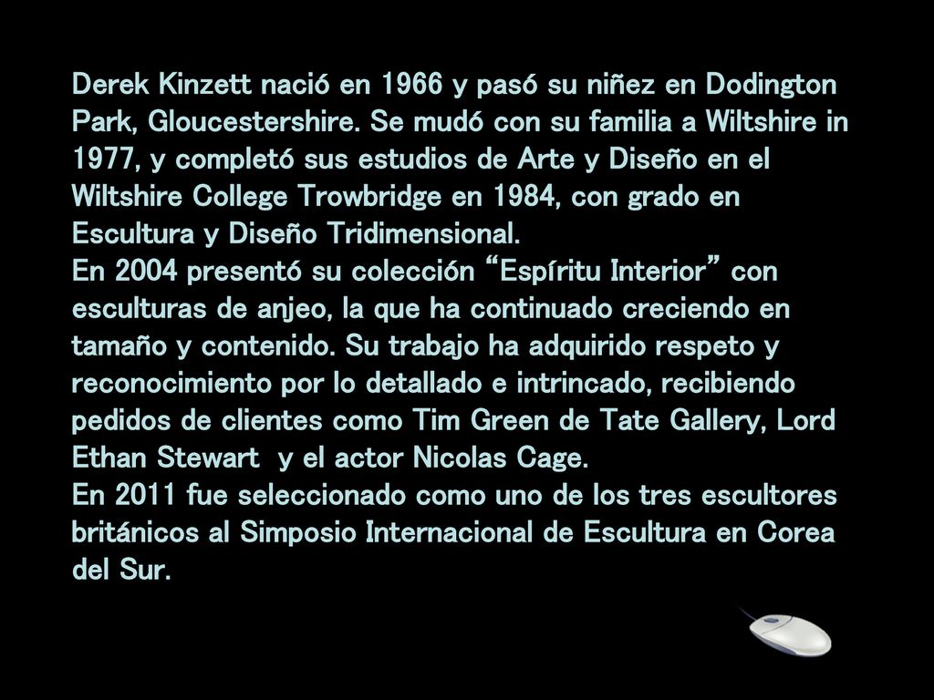 Derek Kinzett nació en 1966 y pasó su niñez en Dodington Park, Gloucestershire. Se mudó con su familia a Wiltshire in 1977, y completó sus estudios de Arte y Diseño en el Wiltshire College Trowbridge en 1984, con grado en Escultura y Diseño Tridimensional. En 2004 presentó su colección Espíritu Interior con esculturas de anjeo, la que ha continuado creciendo en tamaño y contenido. Su trabajo ha adquirido respeto y reconocimiento por lo detallado e intrincado, recibiendo pedidos de clientes como Tim Green de Tate Gallery, Lord Ethan Stewart y el actor Nicolas Cage.