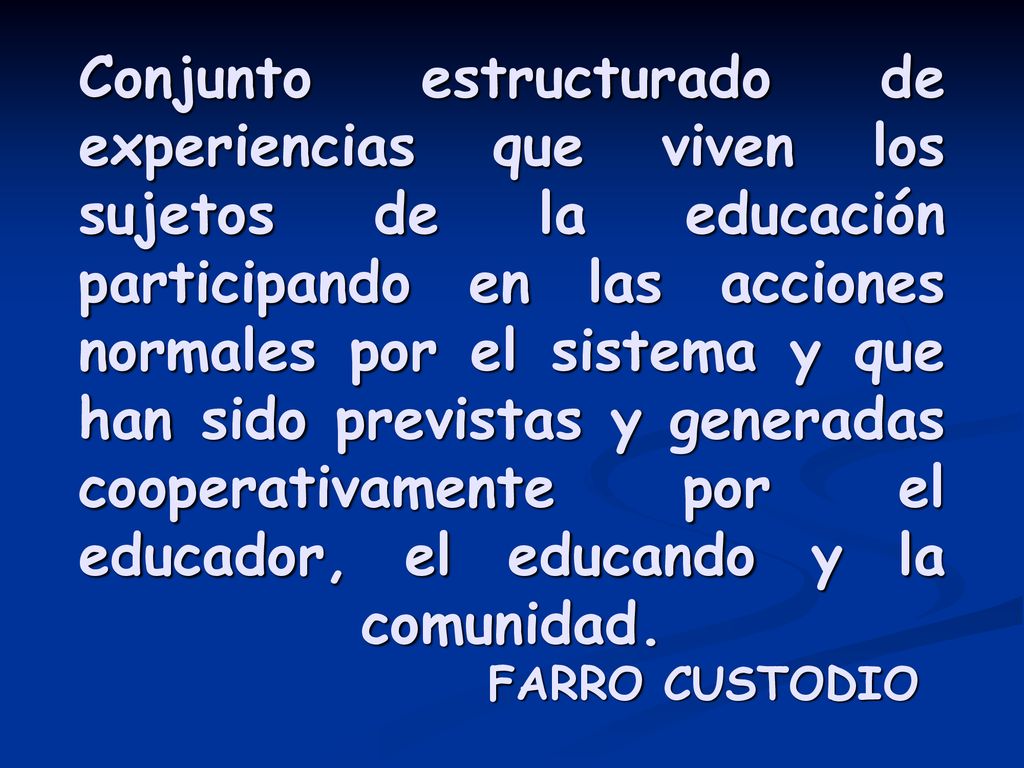 Conjunto estructurado de experiencias que viven los sujetos de la educación participando en las acciones normales por el sistema y que han sido previstas y generadas cooperativamente por el educador, el educando y la comunidad.