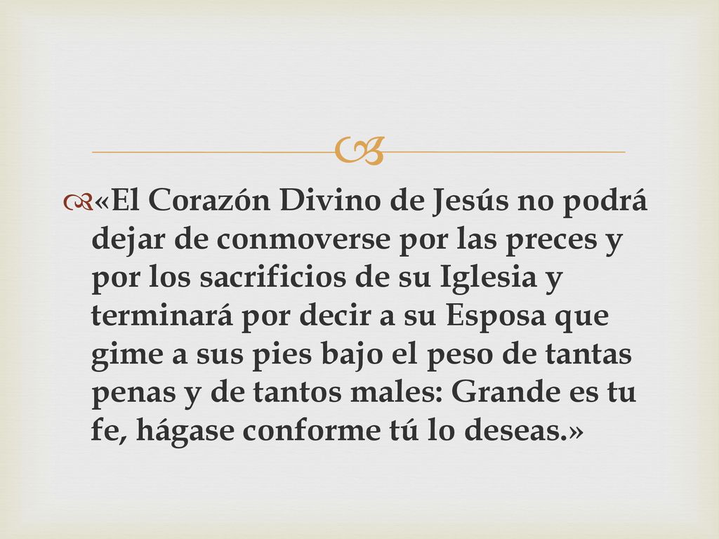 «El Corazón Divino de Jesús no podrá dejar de conmoverse por las preces y por los sacrificios de su Iglesia y terminará por decir a su Esposa que gime a sus pies bajo el peso de tantas penas y de tantos males: Grande es tu fe, hágase conforme tú lo deseas.»