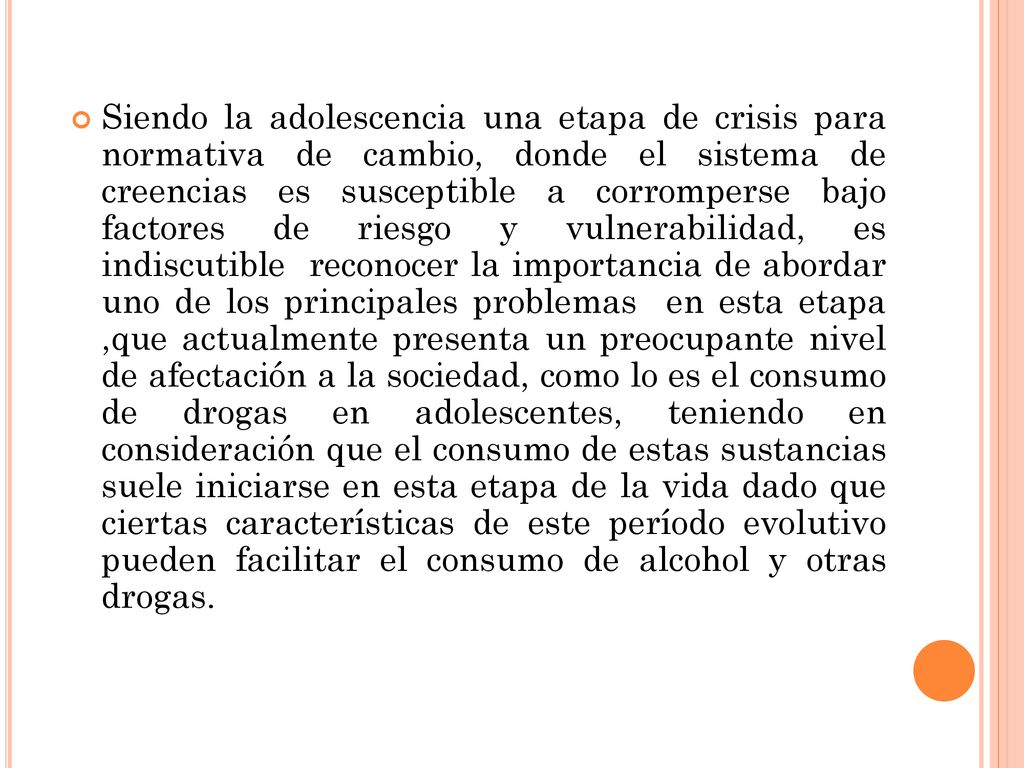 Siendo la adolescencia una etapa de crisis para normativa de cambio, donde el sistema de creencias es susceptible a corromperse bajo factores de riesgo y vulnerabilidad, es indiscutible reconocer la importancia de abordar uno de los principales problemas en esta etapa ,que actualmente presenta un preocupante nivel de afectación a la sociedad, como lo es el consumo de drogas en adolescentes, teniendo en consideración que el consumo de estas sustancias suele iniciarse en esta etapa de la vida dado que ciertas características de este período evolutivo pueden facilitar el consumo de alcohol y otras drogas.