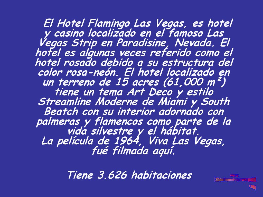 El Hotel Flamingo Las Vegas, es hotel y casino localizado en el famoso Las Vegas Strip en Paradisine, Nevada. El hotel es algunas veces referido como el hotel rosado debido a su estructura del color rosa-neón. El hotel localizado en un terreno de 15 acres (61,000 m²) tiene un tema Art Deco y estilo Streamline Moderne de Miami y South Beatch con su interior adornado con palmeras y flamencos como parte de la vida silvestre y el hábitat. La película de 1964, Viva Las Vegas, fué filmada aquí.