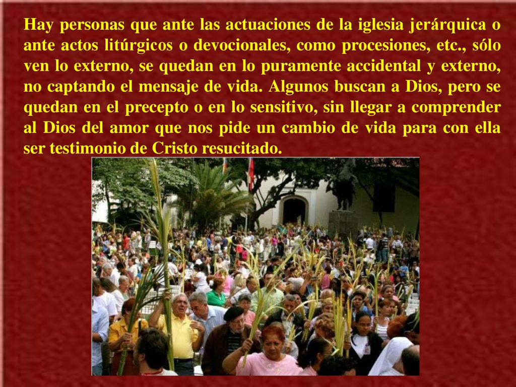 Hay personas que ante las actuaciones de la iglesia jerárquica o ante actos litúrgicos o devocionales, como procesiones, etc., sólo ven lo externo, se quedan en lo puramente accidental y externo, no captando el mensaje de vida.