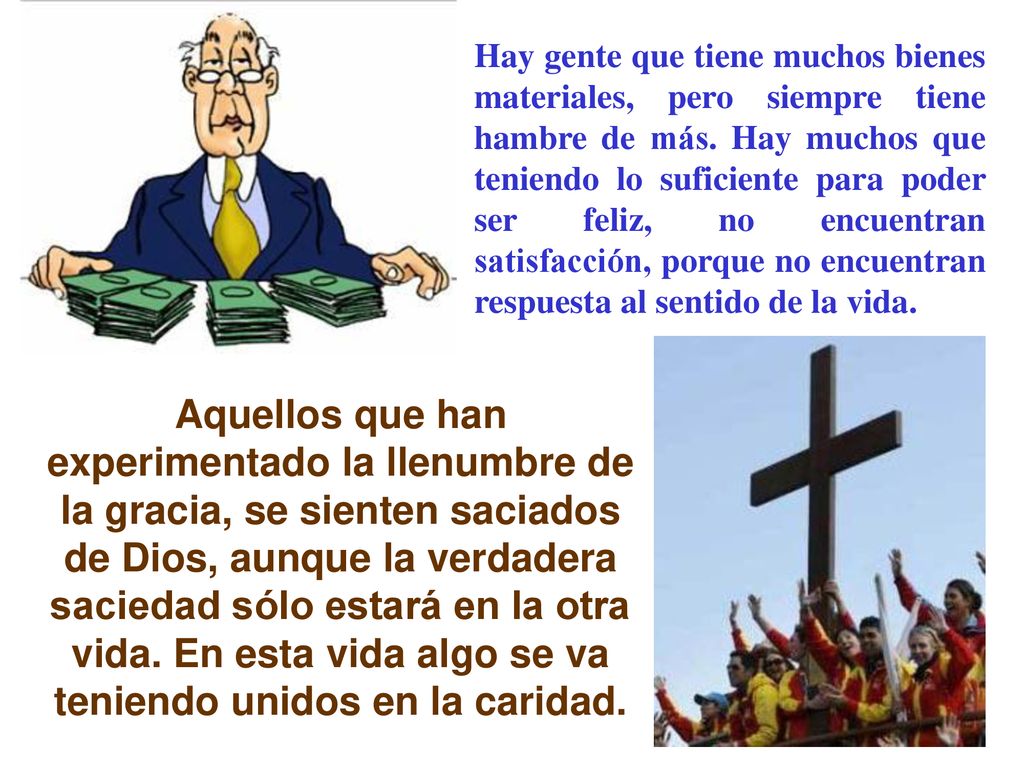 Hay gente que tiene muchos bienes materiales, pero siempre tiene hambre de más. Hay muchos que teniendo lo suficiente para poder ser feliz, no encuentran satisfacción, porque no encuentran respuesta al sentido de la vida.