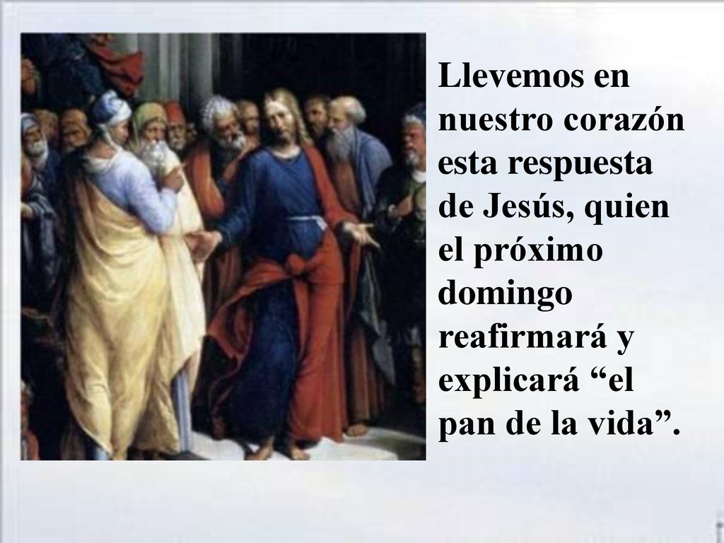 Llevemos en nuestro corazón esta respuesta de Jesús, quien el próximo domingo reafirmará y explicará el pan de la vida .