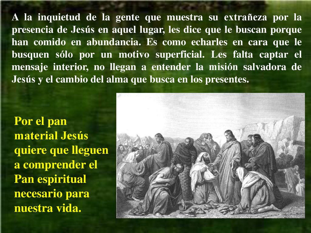 A la inquietud de la gente que muestra su extrañeza por la presencia de Jesús en aquel lugar, les dice que le buscan porque han comido en abundancia. Es como echarles en cara que le busquen sólo por un motivo superficial. Les falta captar el mensaje interior, no llegan a entender la misión salvadora de Jesús y el cambio del alma que busca en los presentes.