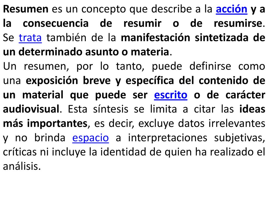 Resumen es un concepto que describe a la acción y a la consecuencia de resumir o de resumirse. Se trata también de la manifestación sintetizada de un determinado asunto o materia.