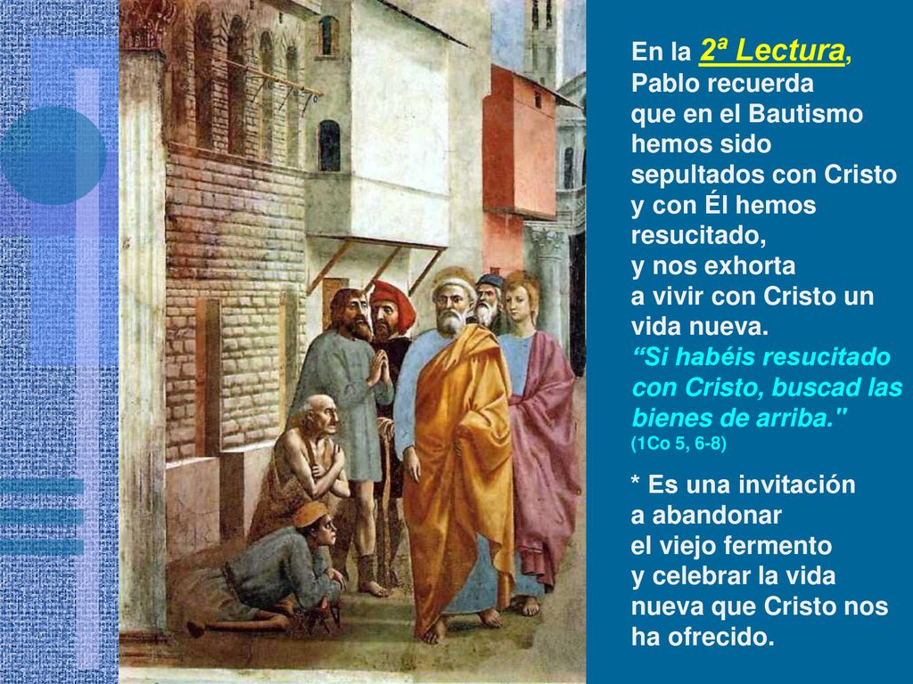 En la 2ª Lectura, Pablo recuerda que en el Bautismo hemos sido sepultados con Cristo y con Él hemos resucitado, y nos exhorta a vivir con Cristo un vida nueva.