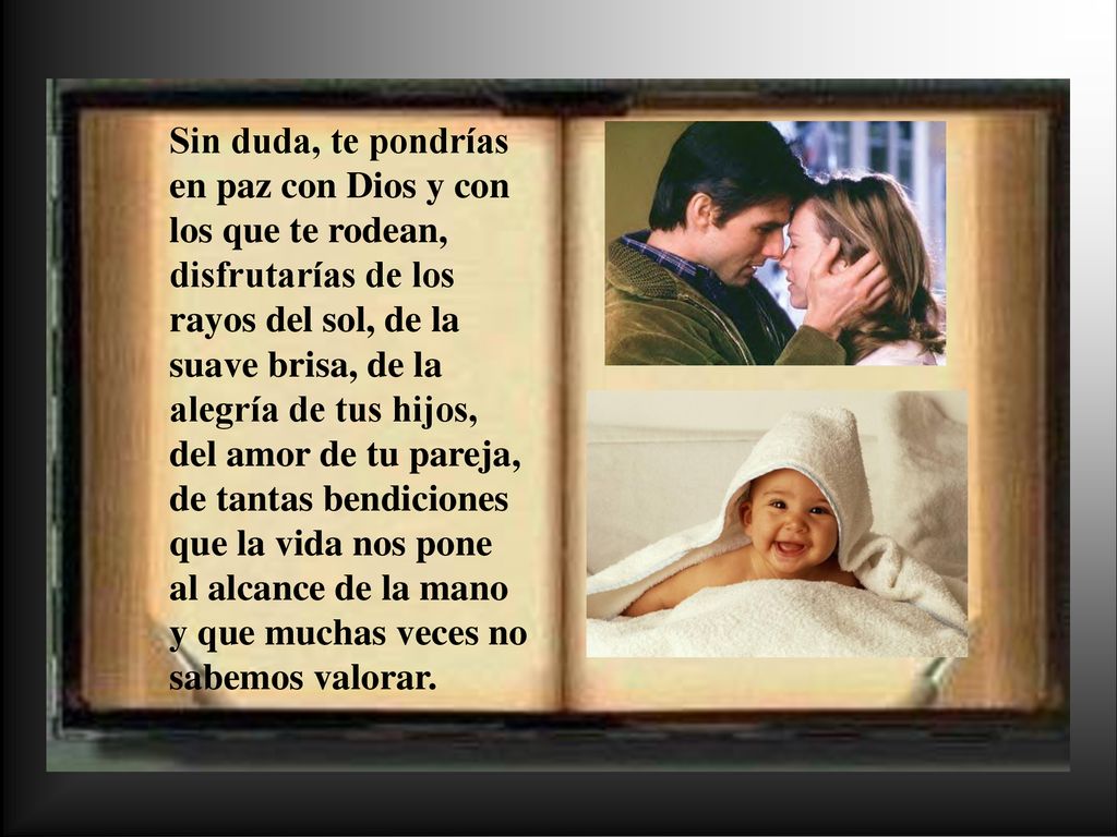 Sin duda, te pondrías en paz con Dios y con los que te rodean, disfrutarías de los rayos del sol, de la suave brisa, de la alegría de tus hijos, del amor de tu pareja, de tantas bendiciones que la vida nos pone al alcance de la mano y que muchas veces no sabemos valorar.