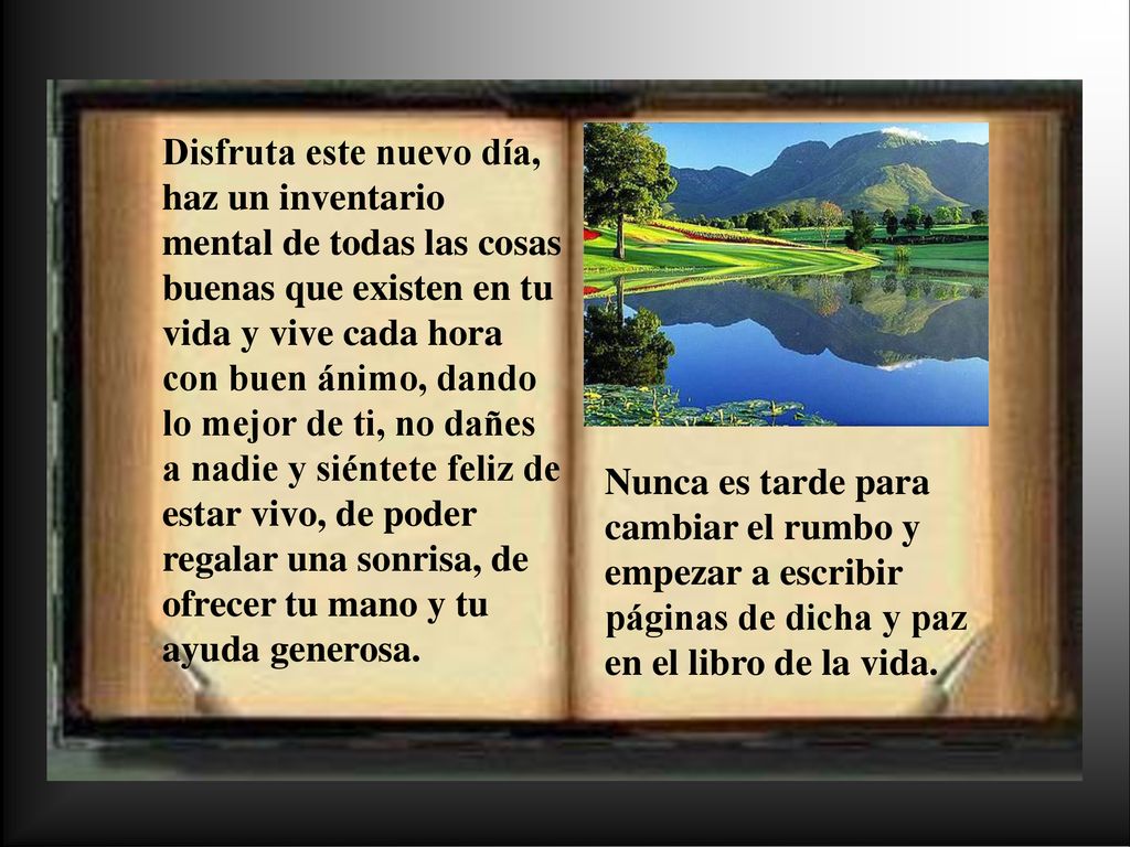 Disfruta este nuevo día, haz un inventario mental de todas las cosas buenas que existen en tu vida y vive cada hora con buen ánimo, dando lo mejor de ti, no dañes a nadie y siéntete feliz de estar vivo, de poder regalar una sonrisa, de ofrecer tu mano y tu ayuda generosa.