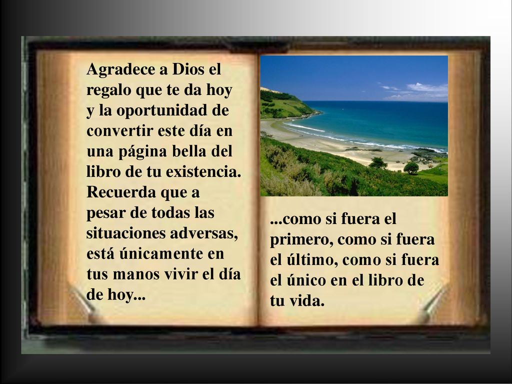 Agradece a Dios el regalo que te da hoy y la oportunidad de convertir este día en una página bella del libro de tu existencia. Recuerda que a pesar de todas las situaciones adversas, está únicamente en tus manos vivir el día de hoy...