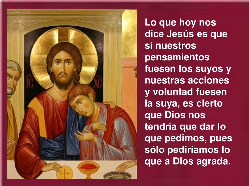Lo que hoy nos dice Jesús es que si nuestros pensamientos fuesen los suyos y nuestras acciones y voluntad fuesen la suya, es cierto que Dios nos tendría que dar lo que pedimos, pues sólo pediríamos lo que a Dios agrada.