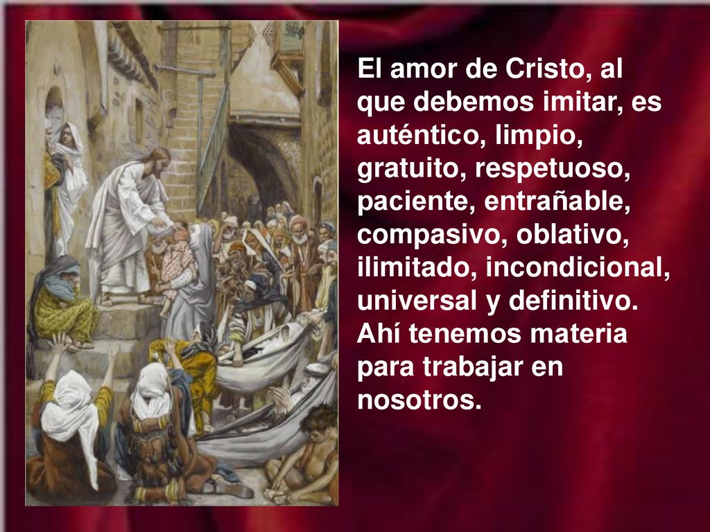 El amor de Cristo, al que debemos imitar, es auténtico, limpio, gratuito, respetuoso, paciente, entrañable, compasivo, oblativo, ilimitado, incondicional, universal y definitivo.