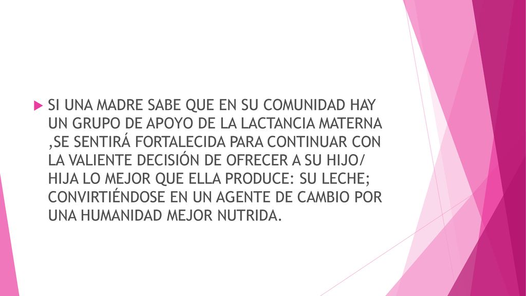 SI UNA MADRE SABE QUE EN SU COMUNIDAD HAY UN GRUPO DE APOYO DE LA LACTANCIA MATERNA ,SE SENTIRÁ FORTALECIDA PARA CONTINUAR CON LA VALIENTE DECISIÓN DE OFRECER A SU HIJO/ HIJA LO MEJOR QUE ELLA PRODUCE: SU LECHE; CONVIRTIÉNDOSE EN UN AGENTE DE CAMBIO POR UNA HUMANIDAD MEJOR NUTRIDA.
