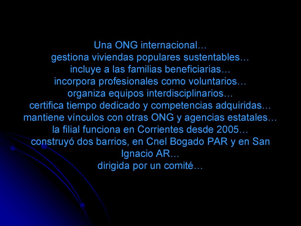 Una ONG internacional… gestiona viviendas populares sustentables… incluye a las familias beneficiarias… incorpora profesionales como voluntarios… organiza equipos interdisciplinarios… certifica tiempo dedicado y competencias adquiridas… mantiene vínculos con otras ONG y agencias estatales… la filial funciona en Corrientes desde 2005… construyó dos barrios, en Cnel Bogado PAR y en San Ignacio AR… dirigida por un comité…