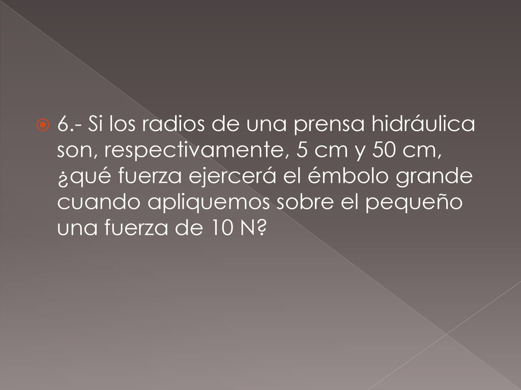 6.- Si los radios de una prensa hidráulica son, respectivamente, 5 cm y 50 cm, ¿qué fuerza ejercerá el émbolo grande cuando apliquemos sobre el pequeño una fuerza de 10 N