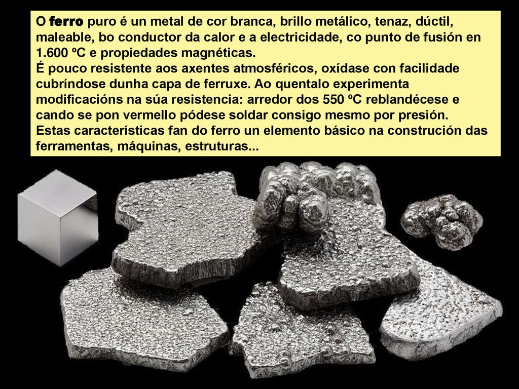 O ferro puro é un metal de cor branca, brillo metálico, tenaz, dúctil, maleable, bo conductor da calor e a electricidade, co punto de fusión en ºC e propiedades magnéticas.