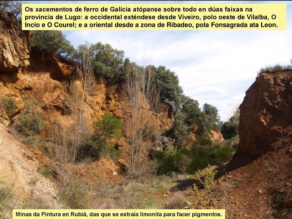 Os xacementos de ferro de Galicia atópanse sobre todo en dúas faixas na provincia de Lugo: a occidental exténdese desde Viveiro, polo oeste de Vilalba, O Incio e O Courel; e a oriental desde a zona de Ribadeo, pola Fonsagrada ata Leon.