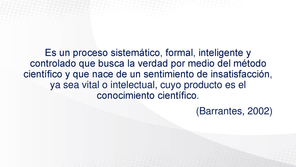 Es un proceso sistemático, formal, inteligente y controlado que busca la verdad por medio del método científico y que nace de un sentimiento de insatisfacción, ya sea vital o intelectual, cuyo producto es el conocimiento científico.