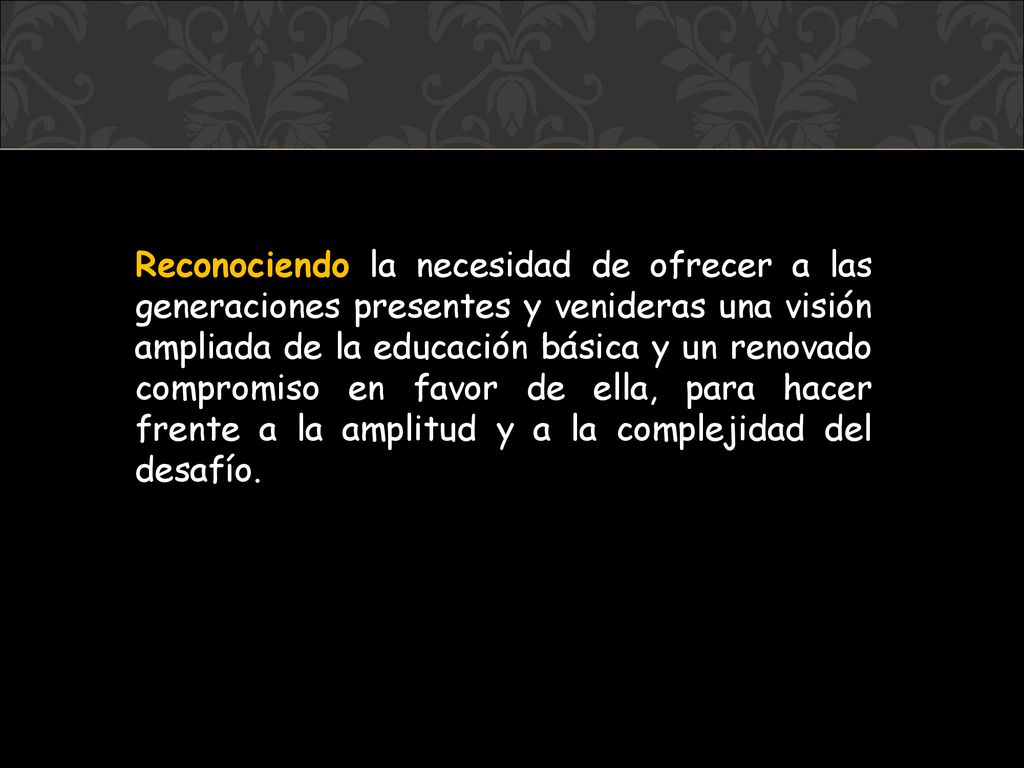 Reconociendo la necesidad de ofrecer a las generaciones presentes y venideras una visión ampliada de la educación básica y un renovado compromiso en favor de ella, para hacer frente a la amplitud y a la complejidad del desafío.
