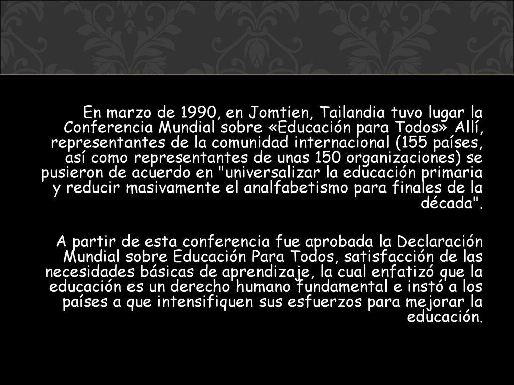 En marzo de 1990, en Jomtien, Tailandia tuvo lugar la Conferencia Mundial sobre «Educación para Todos» Allí, representantes de la comunidad internacional (155 países, así como representantes de unas 150 organizaciones) se pusieron de acuerdo en universalizar la educación primaria y reducir masivamente el analfabetismo para finales de la década .