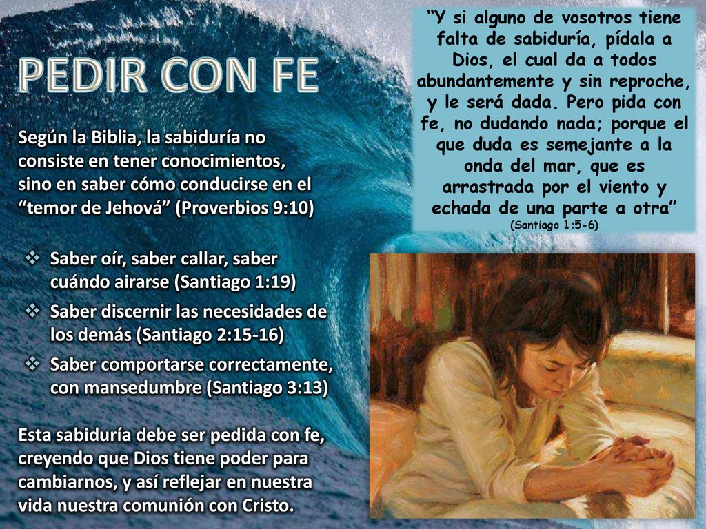 Y si alguno de vosotros tiene falta de sabiduría, pídala a Dios, el cual da a todos abundantemente y sin reproche, y le será dada. Pero pida con fe, no dudando nada; porque el que duda es semejante a la onda del mar, que es arrastrada por el viento y echada de una parte a otra (Santiago 1:5-6)