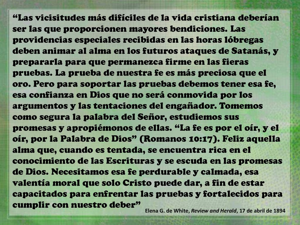 Las vicisitudes más difíciles de la vida cristiana deberían ser las que proporcionen mayores bendiciones. Las providencias especiales recibidas en las horas lóbregas deben animar al alma en los futuros ataques de Satanás, y prepararla para que permanezca firme en las fieras pruebas. La prueba de nuestra fe es más preciosa que el oro. Pero para soportar las pruebas debemos tener esa fe, esa confianza en Dios que no será conmovida por los argumentos y las tentaciones del engañador. Tomemos como segura la palabra del Señor, estudiemos sus promesas y apropiémonos de ellas. La fe es por el oír, y el oír, por la Palabra de Dios (Romanos 10:17). Feliz aquella alma que, cuando es tentada, se encuentra rica en el conocimiento de las Escrituras y se escuda en las promesas de Dios. Necesitamos esa fe perdurable y calmada, esa valentía moral que solo Cristo puede dar, a fin de estar capacitados para enfrentar las pruebas y fortalecidos para cumplir con nuestro deber