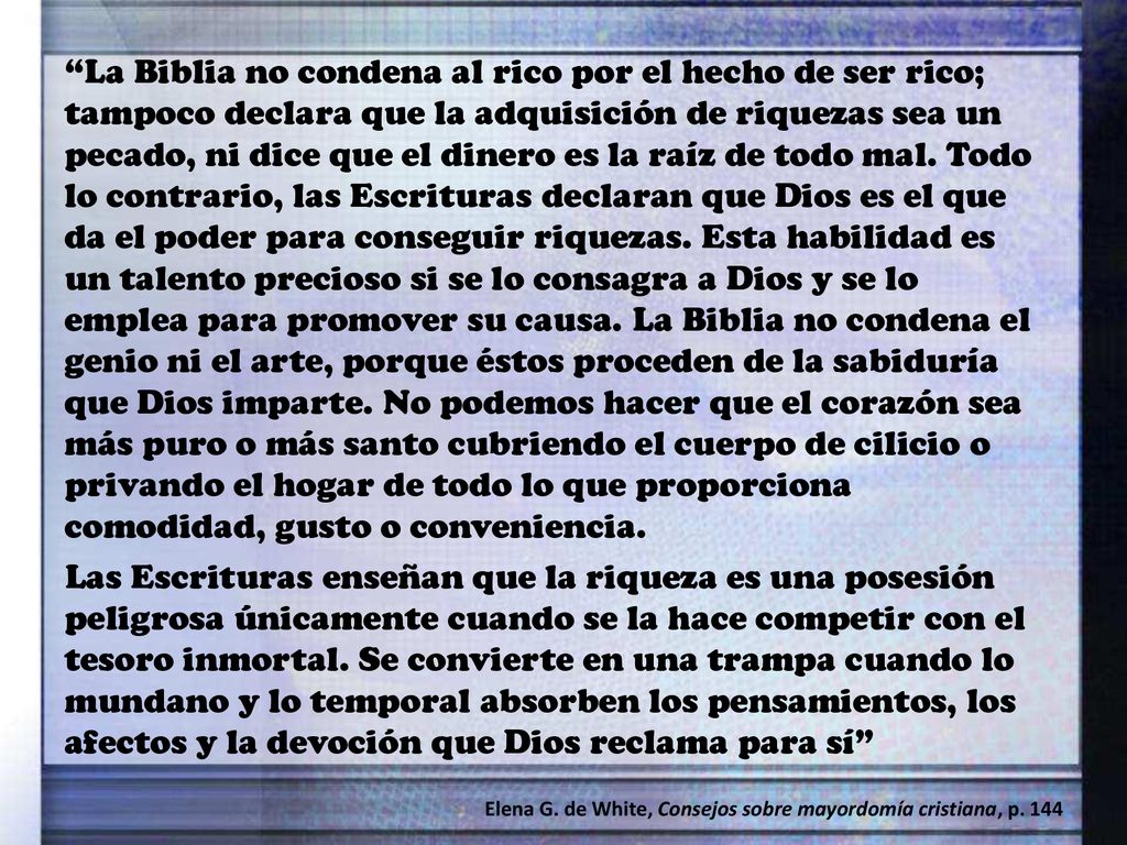 La Biblia no condena al rico por el hecho de ser rico; tampoco declara que la adquisición de riquezas sea un pecado, ni dice que el dinero es la raíz de todo mal. Todo lo contrario, las Escrituras declaran que Dios es el que da el poder para conseguir riquezas. Esta habilidad es un talento precioso si se lo consagra a Dios y se lo emplea para promover su causa. La Biblia no condena el genio ni el arte, porque éstos proceden de la sabiduría que Dios imparte. No podemos hacer que el corazón sea más puro o más santo cubriendo el cuerpo de cilicio o privando el hogar de todo lo que proporciona comodidad, gusto o conveniencia.