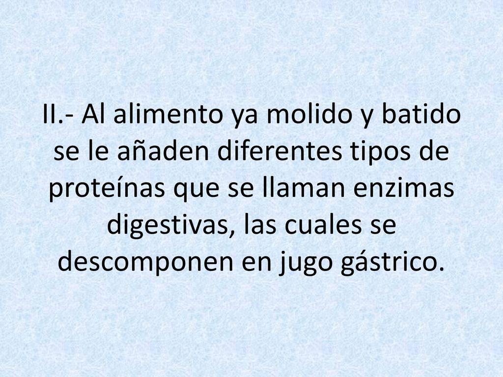 II.- Al alimento ya molido y batido se le añaden diferentes tipos de proteínas que se llaman enzimas digestivas, las cuales se descomponen en jugo gástrico.