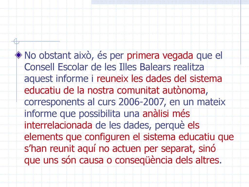 No obstant això, és per primera vegada que el Consell Escolar de les Illes Balears realitza aquest informe i reuneix les dades del sistema educatiu de la nostra comunitat autònoma, corresponents al curs , en un mateix informe que possibilita una anàlisi més interrelacionada de les dades, perquè els elements que configuren el sistema educatiu que s’han reunit aquí no actuen per separat, sinó que uns són causa o conseqüència dels altres.