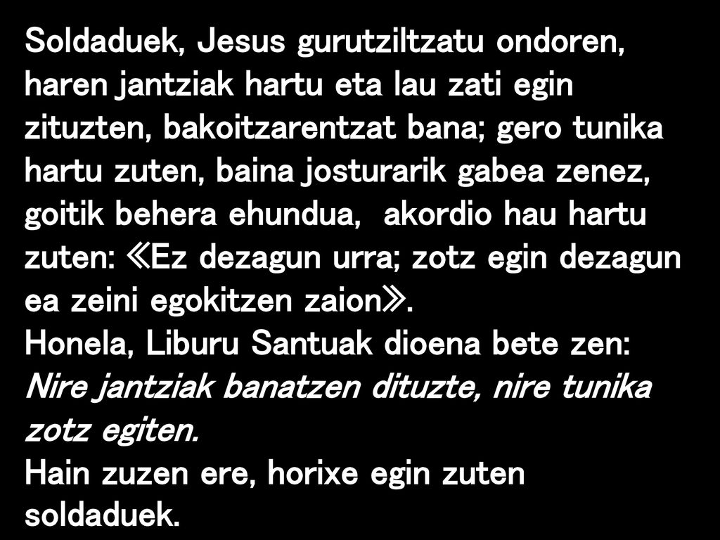Soldaduek, Jesus gurutziltzatu ondoren, haren jantziak hartu eta lau zati egin zituzten, bakoitzarentzat bana; gero tunika hartu zuten, baina josturarik gabea zenez, goitik behera ehundua, akordio hau hartu zuten: «Ez dezagun urra; zotz egin dezagun ea zeini egokitzen zaion».