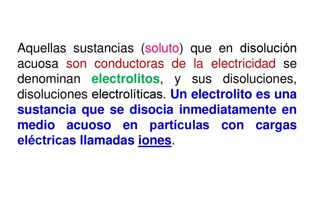Aquellas sustancias (soluto) que en disolución acuosa son conductoras de la electricidad se denominan electrolitos, y sus disoluciones, disoluciones electrolíticas.